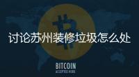 討論蘇州裝修垃圾怎么處理公布蘇州裝修垃圾處置方案