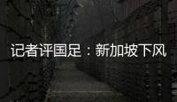 記者評國足：新加坡下風球但路數對頭、看不出太吃力更沒有狼狽