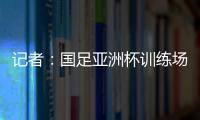 記者：國足亞洲杯訓練場也是阿根廷隊2022年世界杯大本營場地