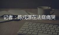 記者：陳戌源在法庭痛哭流涕，90度鞠躬近10秒鐘向中國球迷道歉