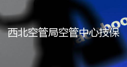 西北空管局空管中心技保中心通信室加強特殊天氣應對措施