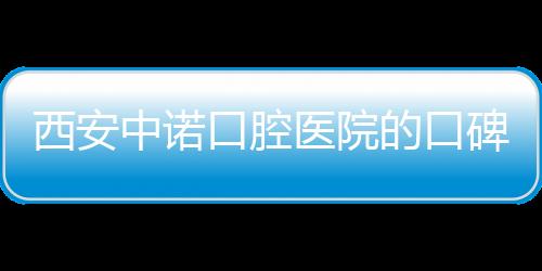 西安中諾口腔醫院的口碑怎么樣？看網友種牙后的評價就知道