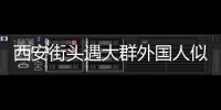 西安街頭遇大群外國人似在國外 市民驚嘆仿若身處美國！