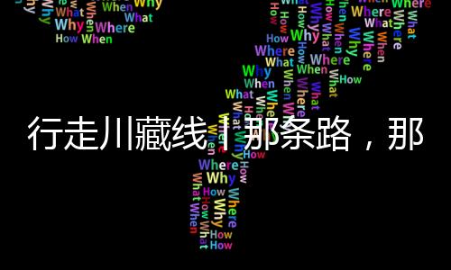 行走川藏線丨那條路，那紅旗——西藏“東大門”的養路故事