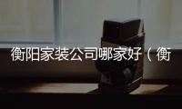 衡陽家裝公司哪家好（衡陽家裝公司）