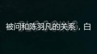 被問和陳羽凡的關系，白百何秒變臉回應了九個字