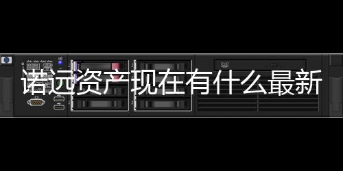 諾遠資產現在有什么最新消息（諾遠資產吧）