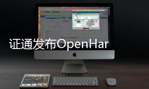 證通發(fā)布OpenHarmony3.1版本支持富設(shè)備能力提升