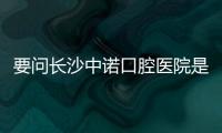 要問長沙中諾口腔醫院是正規的嗎?那口碑評價及醫院資質可不能錯過