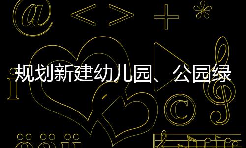 規(guī)劃新建幼兒園、公園綠地和停車場！海寧這里將大變身！在你家附近嗎？