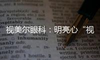 視美爾眼科：明亮心“視”界，微笑贏未來