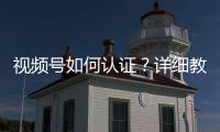 視頻號如何認證？詳細教程送給你，建議收藏