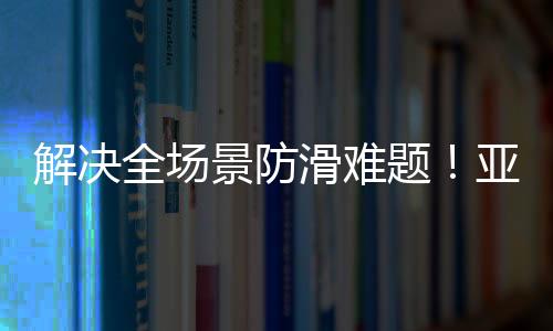 解決全場景防滑難題！亞細亞止滑+系列重磅上市