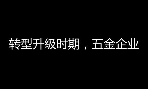 轉(zhuǎn)型升級(jí)時(shí)期，五金企業(yè)應(yīng)做好改變，尊重用戶