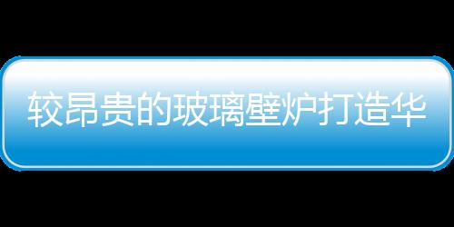 較昂貴的玻璃壁爐打造華麗豪宅,行業資訊