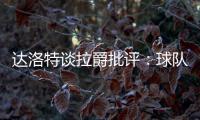 達(dá)洛特談拉爵批評(píng)：球隊(duì)正在改變，希望接下來幾年內(nèi)能重回巔峰