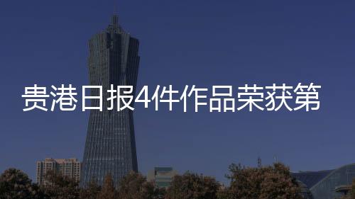 貴港日報4件作品榮獲第35屆中國少數民族地區報紙（網絡）新聞一等獎