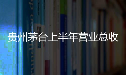 貴州茅臺上半年?duì)I業(yè)總收入709.87億元  歸母凈利潤359.8億元