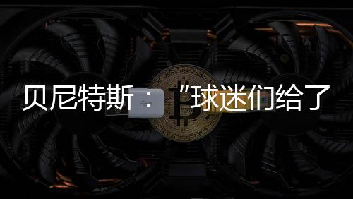 貝尼特斯：“球迷們給了我們很大支持”