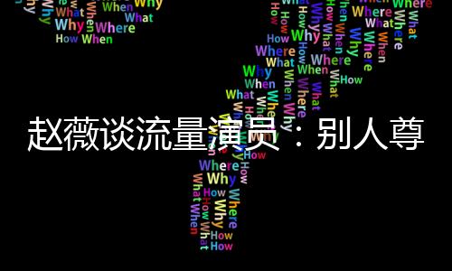 趙薇談流量演員：別人尊重你說到根本上是演技