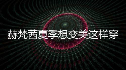 赫梵茜夏季想變美這樣穿連衣裙 清爽優(yōu)雅顯身材