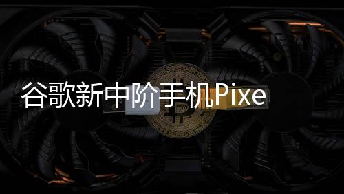 谷歌新中階手機Pixel 8a細節再曝光！多項規格直逼旗艦