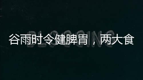 谷雨時令健脾胃，兩大食材來助陣