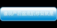 誰說產后盆底肌修復就是個坑，實際效果有目共睹并非騙局