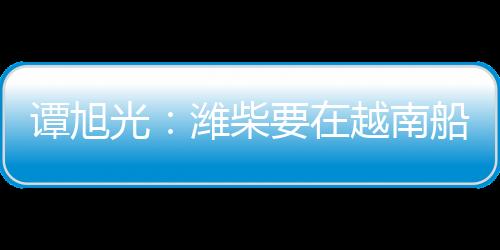 譚旭光：濰柴要在越南船電市場打造牢不可破的高端品牌引領優勢！