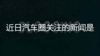 近日汽車圈關注的新聞是這些