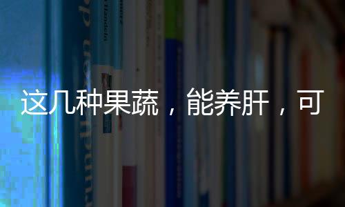 這幾種果蔬，能養(yǎng)肝，可常吃，別忽視了！