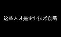 這些人才是企業技術創新產品升級和市場拓展的重要推動力