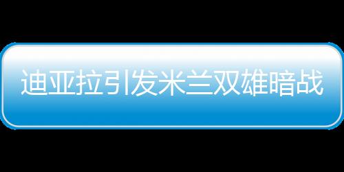 迪亞拉引發(fā)米蘭雙雄暗戰(zhàn) 皇馬鐵腰花落誰家