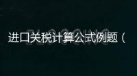 進口關(guān)稅計算公式例題（進口關(guān)稅計算）