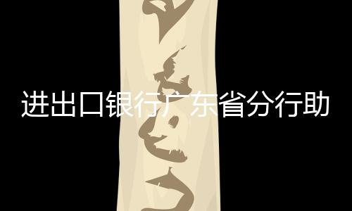 進出口銀行廣東省分行助力灣區綠色制造企業高質量發展