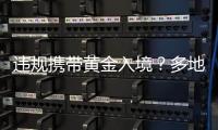 違規攜帶黃金入境？多地海關現場查獲！有人暗藏5公斤千足金