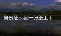 身份證ps到一張紙上（身份證ps）