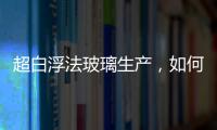 超白浮法玻璃生產(chǎn)，如何解決澄清困難？,經(jīng)驗交流