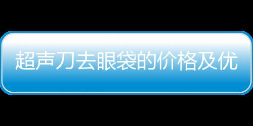 超聲刀去眼袋的價(jià)格及優(yōu)勢(shì)