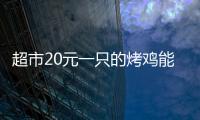 超市20元一只的烤雞能吃嗎 看看大V怎么說