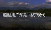 超越用戶預期 北京現代15年讀懂消費者