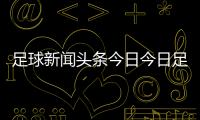 足球新聞頭條今日今日足球分析中國女足亞洲杯