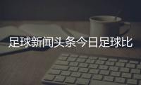 足球新聞頭條今日足球比賽新聞報道男足最新消息