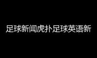 足球新聞虎撲足球英語新聞足球最全的網站