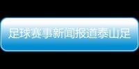 足球賽事新聞報道泰山足球最新消息看足球直播的軟件