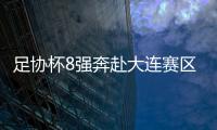 足協杯8強奔赴大連賽區集結 此前不少球隊熱情不高