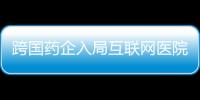 跨國藥企入局互聯網醫院 影響患者用藥