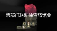 跨部門聯(lián)動(dòng)抽查旅館業(yè)