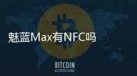 魅藍Max有NFC嗎 魅藍Max支持NFC功能嗎？