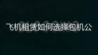 飛機租賃如何選擇包機公司？私人飛機體驗感如何？